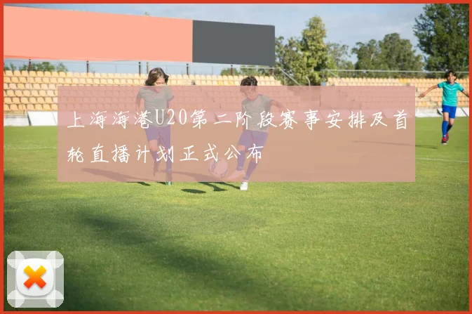 上海海港U20第二阶段赛事安排及首轮直播计划正式公布