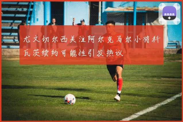 尤文切尔西关注阿尔克马尔小将科瓦茨续约可能性引发热议
