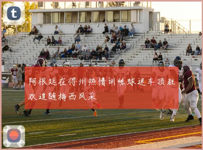 阿根廷在得州热情训练球迷车顶狂欢追随梅西风采