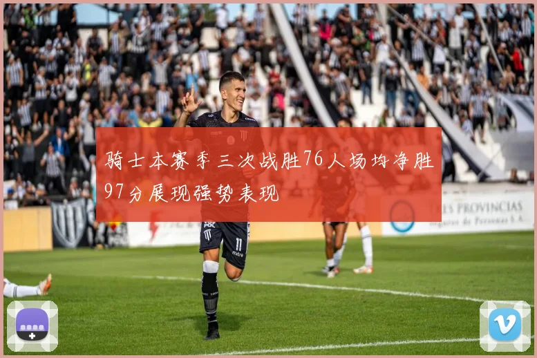 骑士本赛季三次战胜76人场均净胜97分展现强势表现