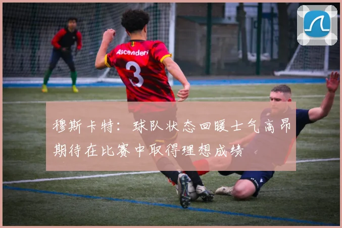 穆斯卡特：球队状态回暖士气高昂期待在比赛中取得理想成绩