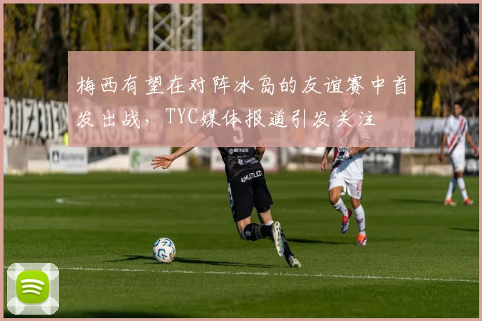 梅西有望在对阵冰岛的友谊赛中首发出战，TYC媒体报道引发关注