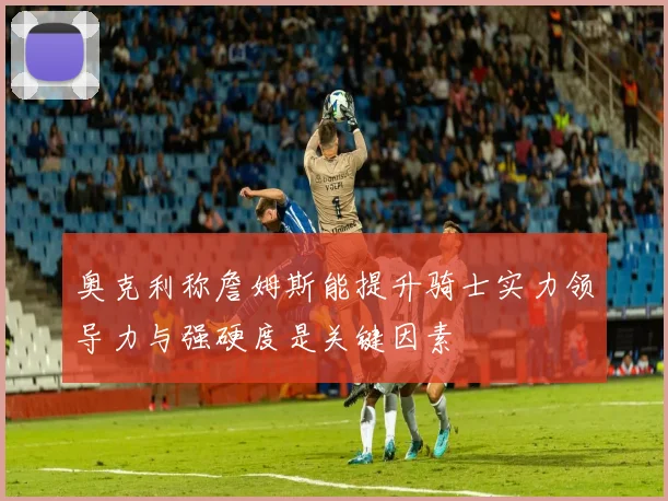 奥克利称詹姆斯能提升骑士实力领导力与强硬度是关键因素