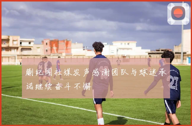 蒯纪闻社媒发声感谢团队与球迷承诺继续奋斗不懈