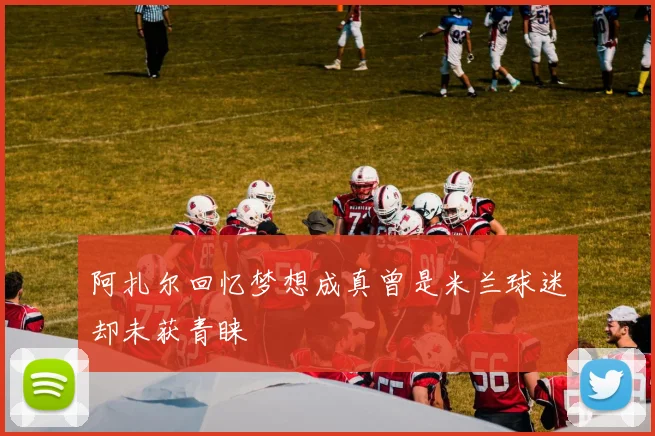 阿扎尔回忆梦想成真曾是米兰球迷却未获青睐