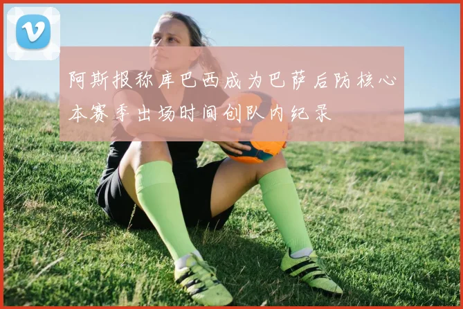 阿斯报称库巴西成为巴萨后防核心本赛季出场时间创队内纪录