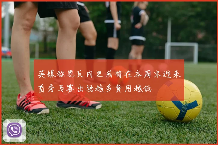 英媒称恩瓦内里或将在本周末迎来首秀马赛出场越多费用越低