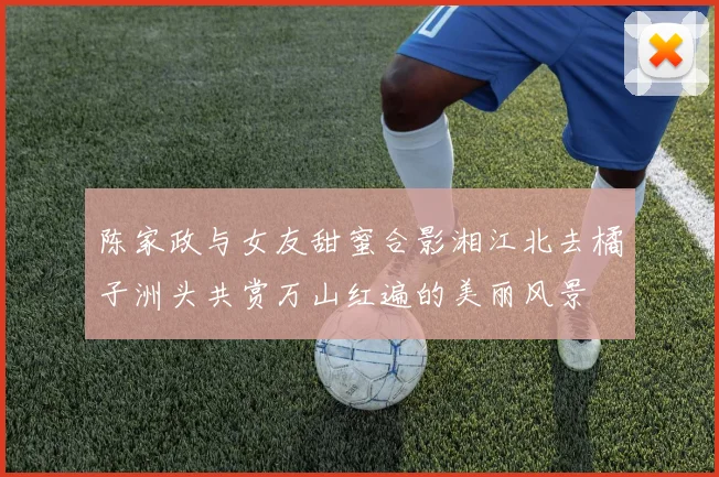 陈家政与女友甜蜜合影湘江北去橘子洲头共赏万山红遍的美丽风景
