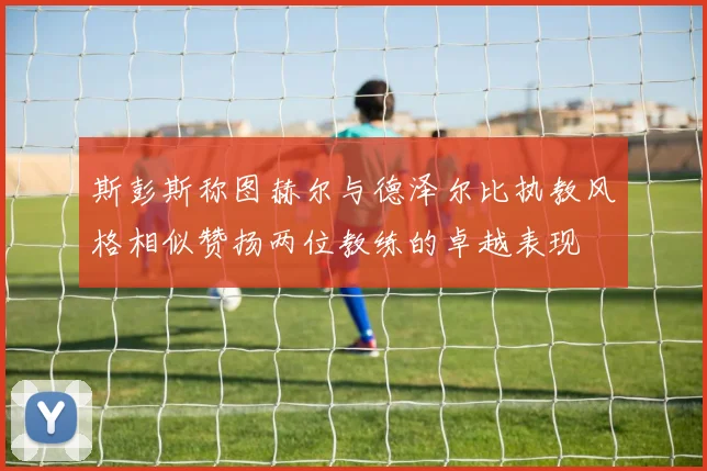 斯彭斯称图赫尔与德泽尔比执教风格相似赞扬两位教练的卓越表现