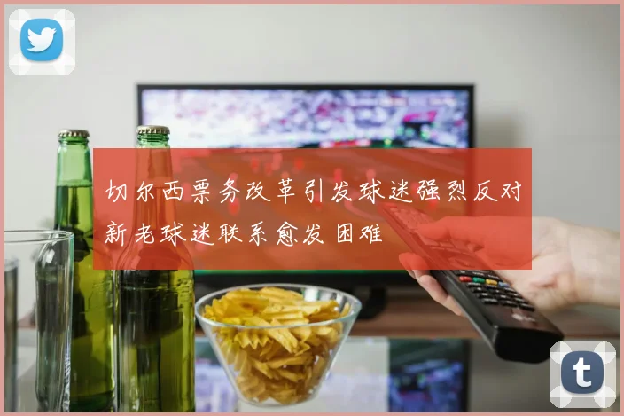 切尔西票务改革引发球迷强烈反对新老球迷联系愈发困难