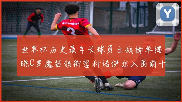 世界杯历史最年长球员出战榜单揭晓C罗魔笛领衔哲科诺伊尔入围前十