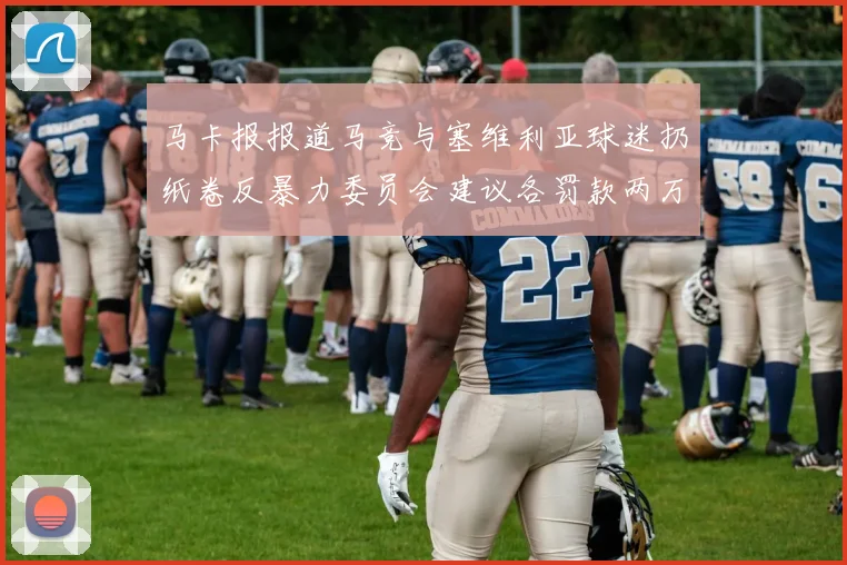 马卡报报道马竞与塞维利亚球迷扔纸卷反暴力委员会建议各罚款两万欧元