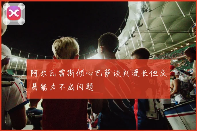 阿尔瓦雷斯倾心巴萨谈判漫长但交易能力不成问题