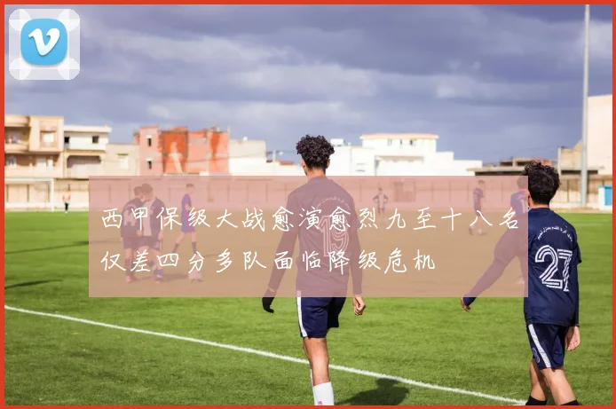 西甲保级大战愈演愈烈九至十八名仅差四分多队面临降级危机