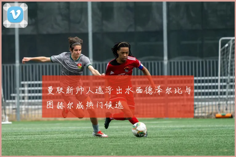 曼联新帅人选浮出水面德泽尔比与图赫尔成热门候选