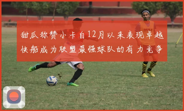 甜瓜称赞小卡自12月以来表现卓越快船成为联盟最强球队的有力竞争者