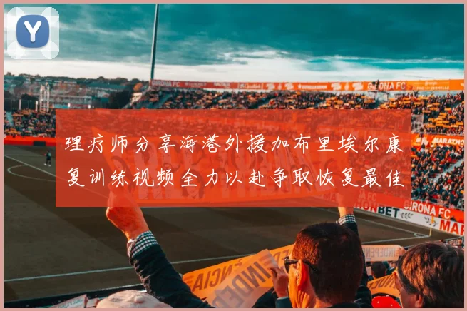 理疗师分享海港外援加布里埃尔康复训练视频全力以赴争取恢复最佳状态