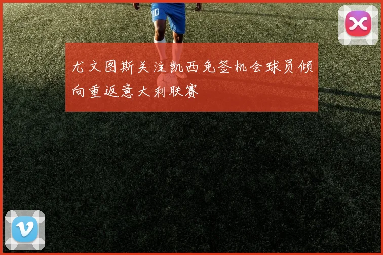 尤文图斯关注凯西免签机会球员倾向重返意大利联赛