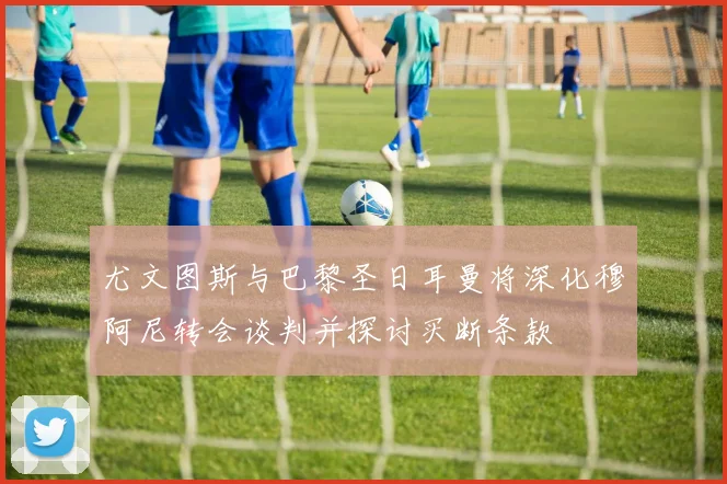 尤文图斯与巴黎圣日耳曼将深化穆阿尼转会谈判并探讨买断条款