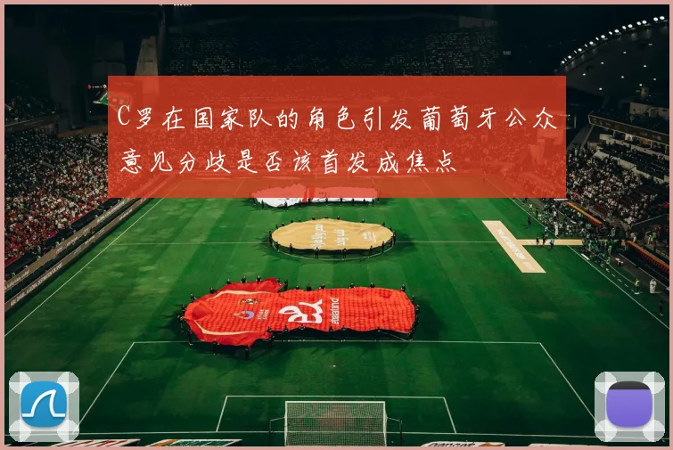 C罗在国家队的角色引发葡萄牙公众意见分歧是否该首发成焦点