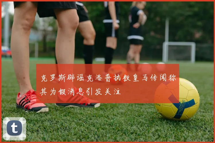 克罗斯辟谣克洛普执教皇马传闻称其为假消息引发关注